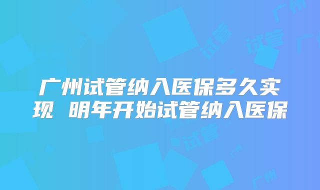 广州试管纳入医保多久实现 明年开始试管纳入医保