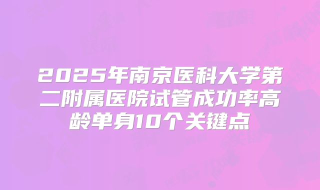 2025年南京医科大学第二附属医院试管成功率高龄单身10个关键点