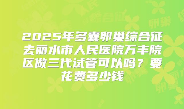 2025年多囊卵巢综合征去丽水市人民医院万丰院区做三代试管可以吗?要花费多少钱