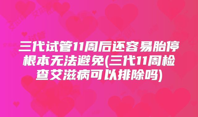 三代试管11周后还容易胎停根本无法避免(三代11周检查艾滋病可以排除吗)
