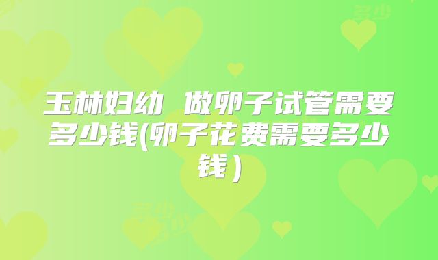 玉林妇幼 做卵子试管需要多少钱(卵子花费需要多少钱）