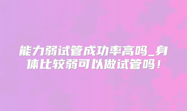 能力弱试管成功率高吗_身体比较弱可以做试管吗！
