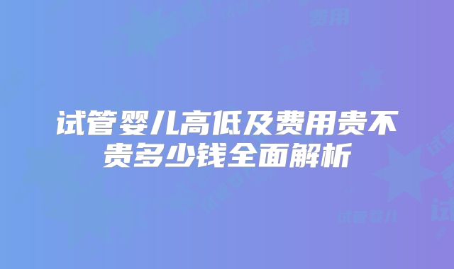 试管婴儿高低及费用贵不贵多少钱全面解析
