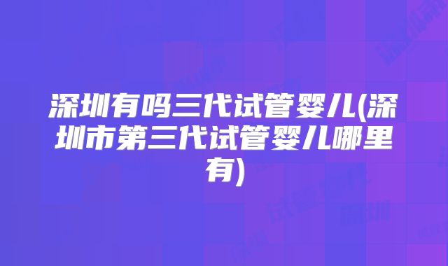 深圳有吗三代试管婴儿(深圳市第三代试管婴儿哪里有)