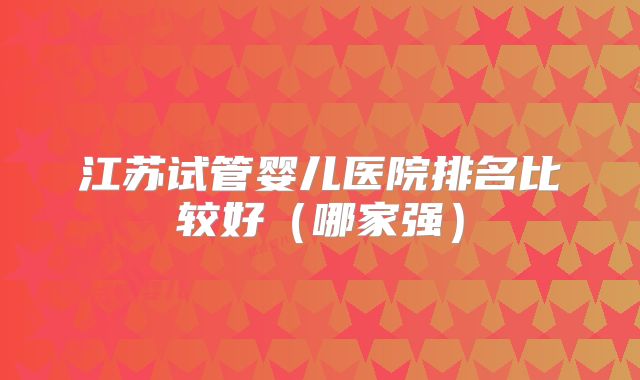 江苏试管婴儿医院排名比较好(哪家强)