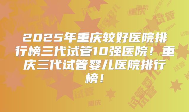 2025年重庆较好医院排行榜三代试管10强医院！重庆三代试管婴儿医院排行榜！