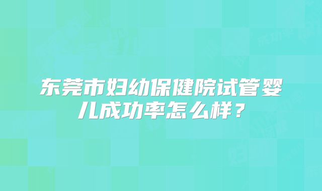 东莞市妇幼保健院试管婴儿成功率怎么样?