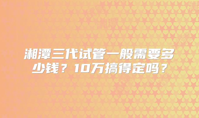 湘潭三代试管一般需要多少钱?10万搞得定吗?