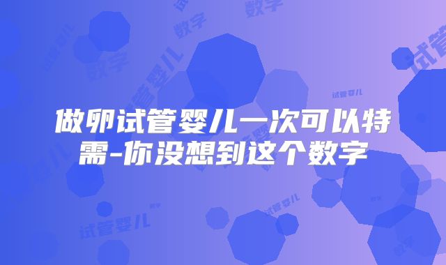 做卵试管婴儿一次可以特需-你没想到这个数字