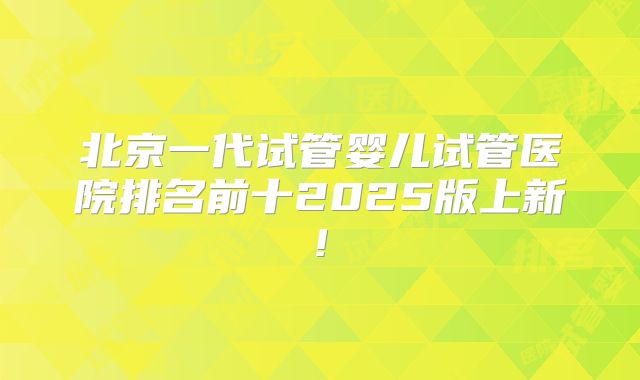 北京一代试管婴儿试管医院排名前十2025版上新!