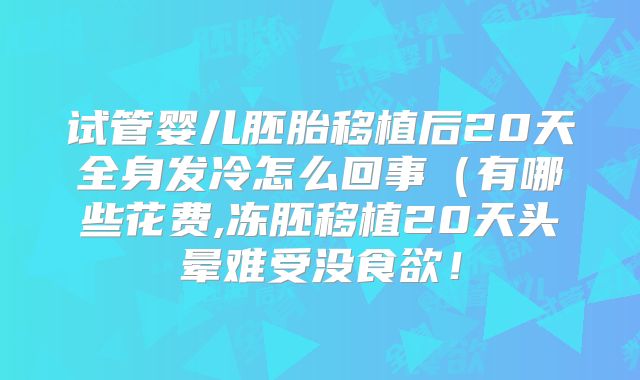 试管婴儿胚胎移植后20天全身发冷怎么回事（有哪些花费,冻胚移植20天头晕难受没食欲！