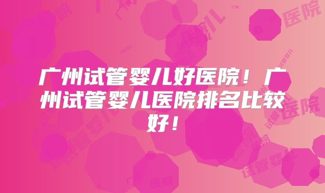 广州试管婴儿好医院!广州试管婴儿医院排名比较好!