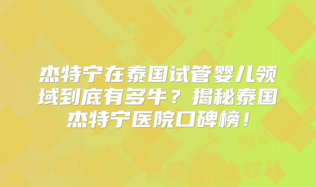 杰特宁在泰国试管婴儿领域到底有多牛？揭秘泰国杰特宁医院口碑榜！