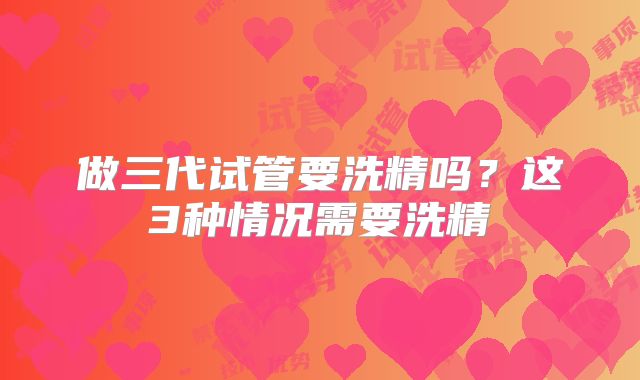做三代试管要洗精吗？这3种情况需要洗精