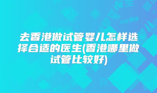 去香港做试管婴儿怎样选择合适的医生(香港哪里做试管比较好)