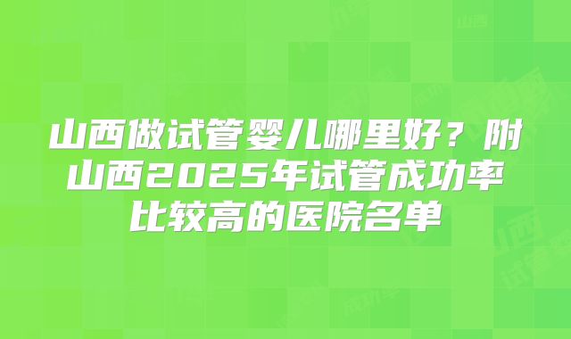 山西做试管婴儿哪里好?附山西2025年试管成功率比较高的医院名单