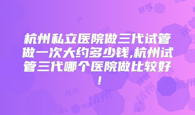 杭州私立医院做三代试管做一次大约多少钱,杭州试管三代哪个医院做比较好！