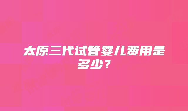太原三代试管婴儿费用是多少？