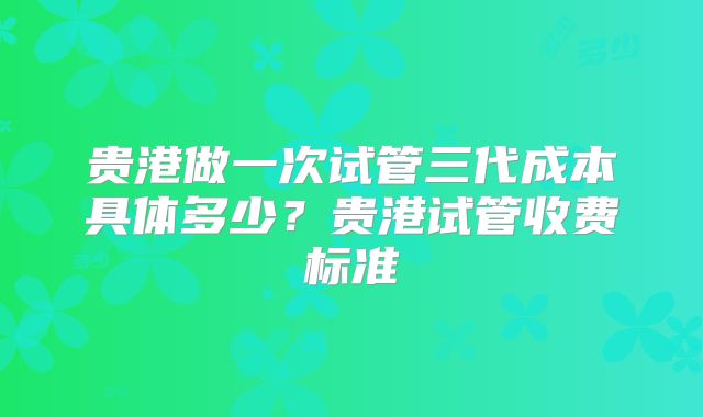 贵港做一次试管三代成本具体多少？贵港试管收费标准
