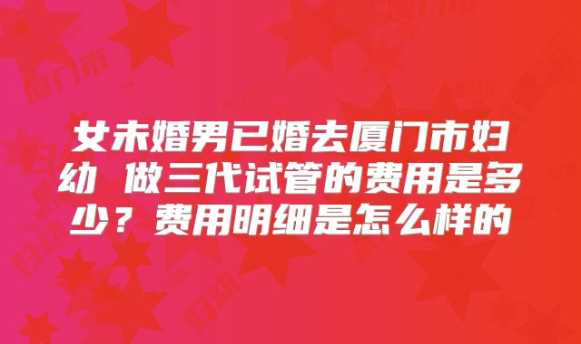 女未婚男已婚去厦门市妇幼 做三代试管的费用是多少？费用明细是怎么样的