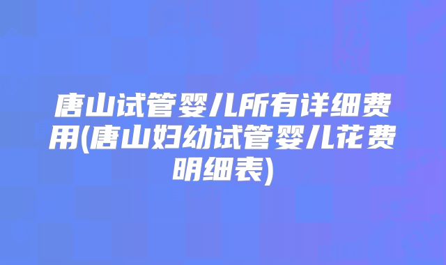 唐山试管婴儿所有详细费用(唐山妇幼试管婴儿花费明细表)
