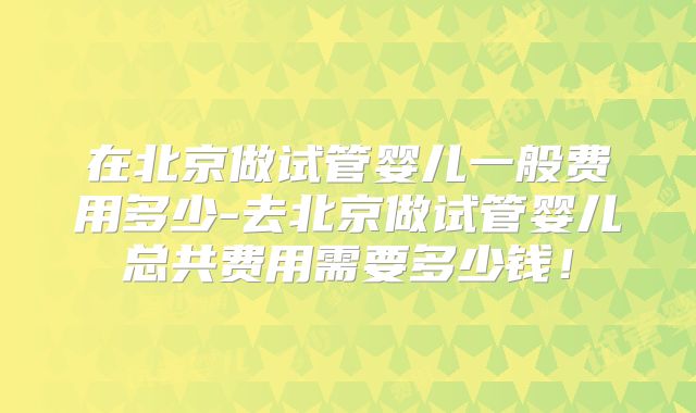 在北京做试管婴儿一般费用多少-去北京做试管婴儿总共费用需要多少钱！