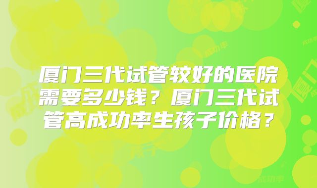 厦门三代试管较好的医院需要多少钱?厦门三代试管高成功率生孩子价格?
