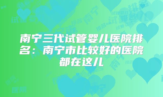 南宁三代试管婴儿医院排名：南宁市比较好的医院都在这儿
