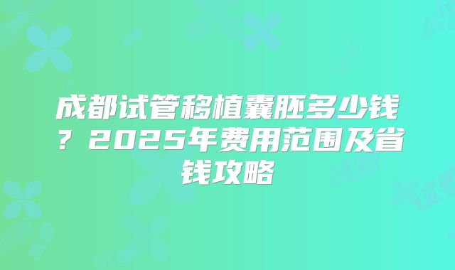 成都试管移植囊胚多少钱？2025年费用范围及省钱攻略