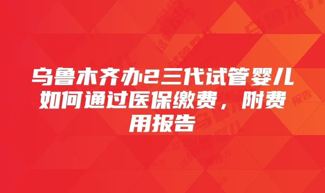 乌鲁木齐办2三代试管婴儿如何通过医保缴费，附费用报告