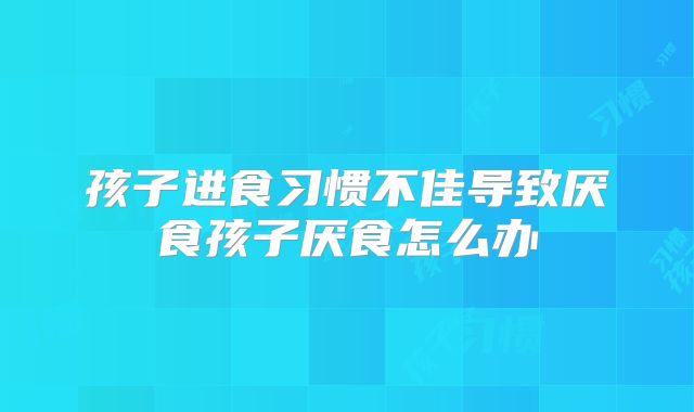 孩子进食习惯不佳导致厌食孩子厌食怎么办