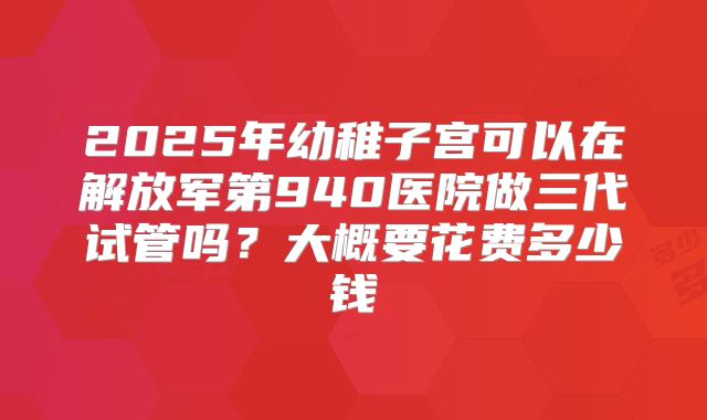 2025年幼稚子宫可以在解放军第940医院做三代试管吗？大概要花费多少钱