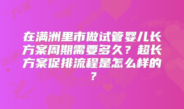 在满洲里市做试管婴儿长方案周期需要多久？超长方案促排流程是怎么样的？