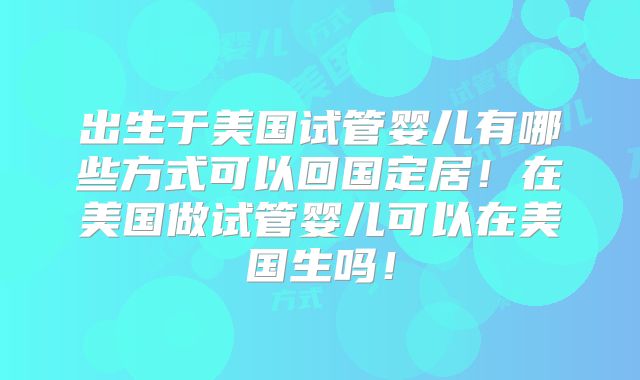 出生于美国试管婴儿有哪些方式可以回国定居！在美国做试管婴儿可以在美国生吗！