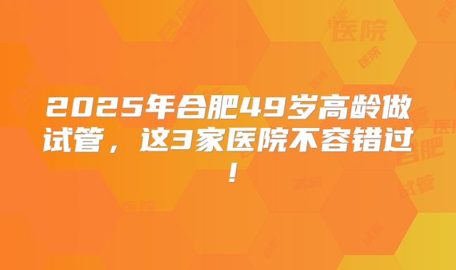 2025年合肥49岁高龄做试管，这3家医院不容错过！