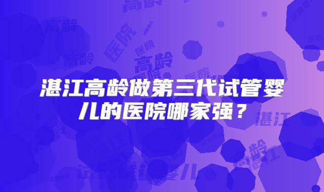湛江高龄做第三代试管婴儿的医院哪家强？