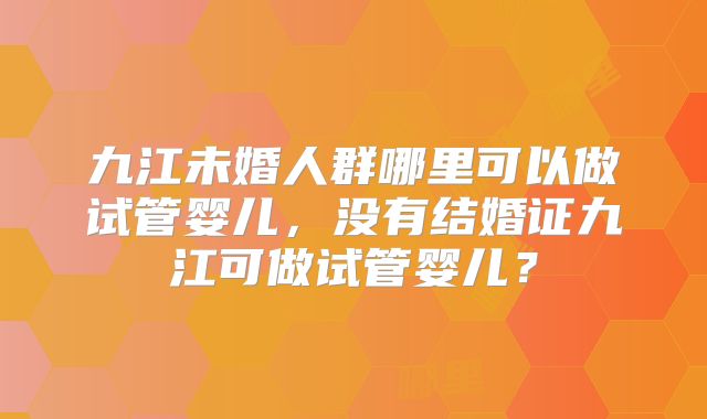 九江未婚人群哪里可以做试管婴儿，没有结婚证九江可做试管婴儿？