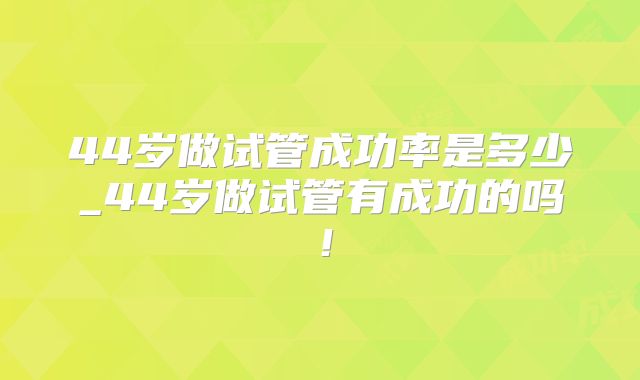 44岁做试管成功率是多少_44岁做试管有成功的吗!