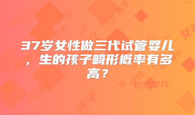 37岁女性做三代试管婴儿，生的孩子畸形概率有多高？