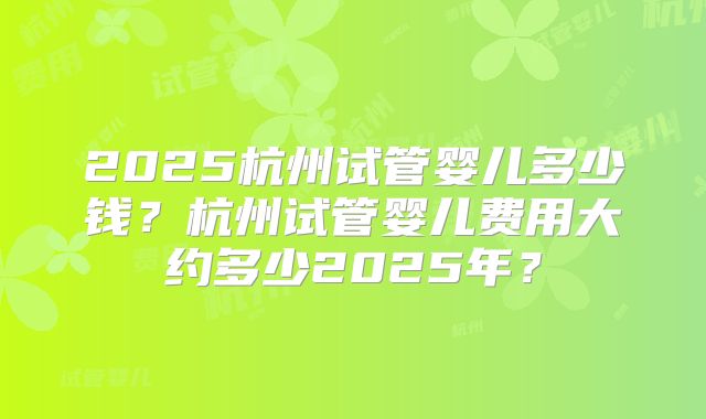 2025杭州试管婴儿多少钱？杭州试管婴儿费用大约多少2025年？