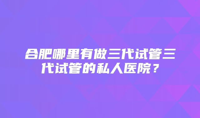 合肥哪里有做三代试管三代试管的私人医院？