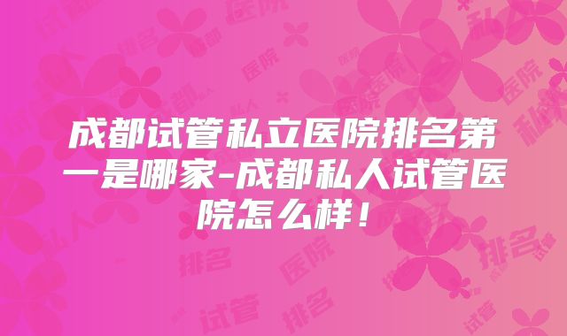 成都试管私立医院排名第一是哪家-成都私人试管医院怎么样！