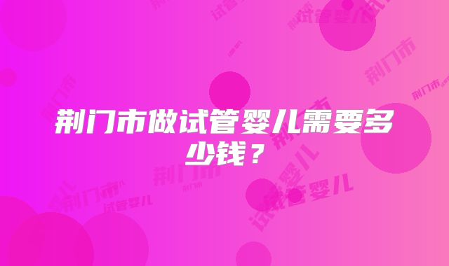 荆门市做试管婴儿需要多少钱？