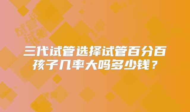 三代试管选择试管百分百孩子几率大吗多少钱?