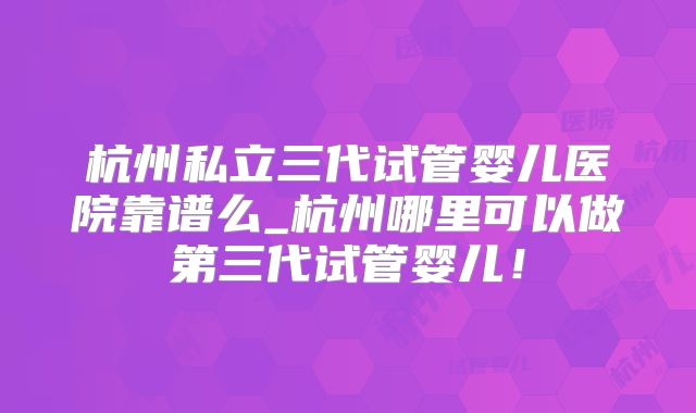 杭州私立三代试管婴儿医院靠谱么_杭州哪里可以做第三代试管婴儿!