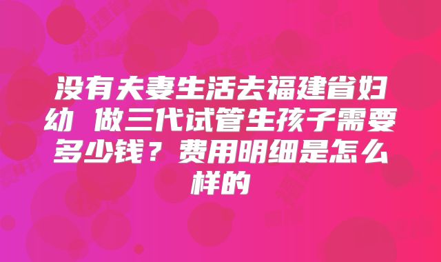 没有夫妻生活去福建省妇幼 做三代试管生孩子需要多少钱？费用明细是怎么样的