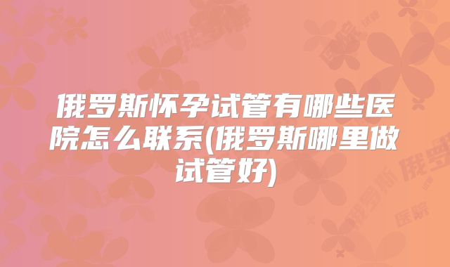 俄罗斯怀孕试管有哪些医院怎么联系(俄罗斯哪里做试管好)