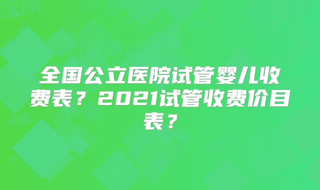 全国公立医院试管婴儿收费表？2021试管收费价目表？