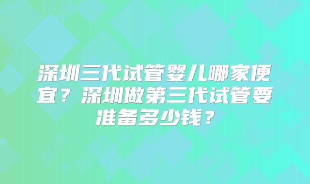 深圳三代试管婴儿哪家便宜?深圳做第三代试管要准备多少钱?