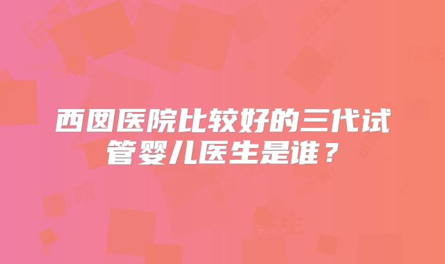 西囡医院比较好的三代试管婴儿医生是谁？